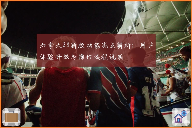 加拿大28新版功能亮点解析:用户体验升级与操作流程说明