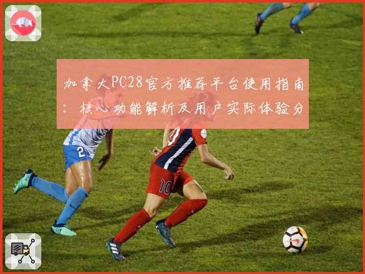 加拿大PC28官方推荐平台使用指南：核心功能解析及用户实际体验分析