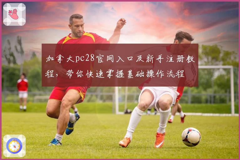 加拿大pc28官网入口及新手注册教程,带你快速掌握基础操作流程